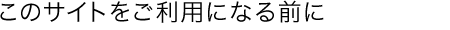 このサイトをご利用になる前にお読みください